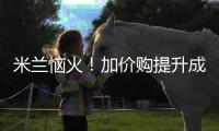 米兰恼火！加价购提升成本却仍难满足，22岁小将儿毛梦还能实现么