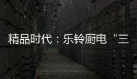 精品时代：乐铃厨电“三大战略”升级剑指何方
