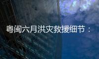粤闽六月洪灾救援细节：徒步进“孤岛”
，互救“一家人齐上阵”