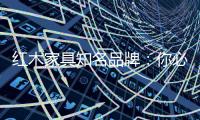 红木家具知名品牌：你必须选红木家具的理由