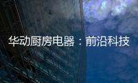 华动厨房电器：前沿科技唤醒厨房新活力
