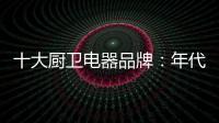 十大厨卫电器品牌�
：年代21m3澎湃核心技术为品质护航