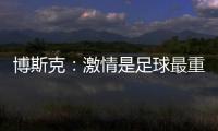 博斯克
：激情是足球最重要的品质之一，它应该凌驾于一切之上