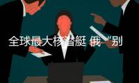 全球最大核潜艇 俄“别尔哥罗德”号首航