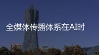 全媒体传播体系在AI时代如何构建
？