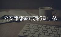 公安部部署专项行动，依法严打消费领域假冒伪劣犯罪