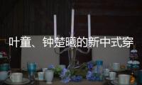 叶童	、钟楚曦的新中式穿搭也太美了！照着穿美出新高度