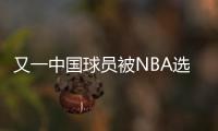 又一中国球员被NBA选中！他才21岁啊，未来能和杨瀚森携手吗？