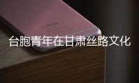 台胞青年在甘肃丝路文化中“触摸”两岸同心脉动
