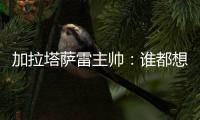 加拉塔萨雷主帅：谁都想要恰20，但奥斯梅恩优先级更高