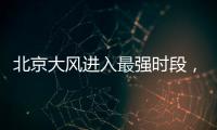北京大风进入最强时段，平原阵风9至11级，山区局地13级以上