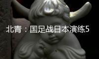 北青：国足战日本演练5后卫阵容�，强调对抗、跑动和速度