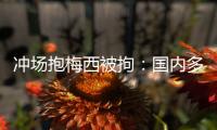 冲场抱梅西被拘：国内多有判例�，考公参军影响不大