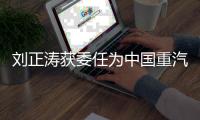 刘正涛获委任为中国重汽集团党委书记、董事长