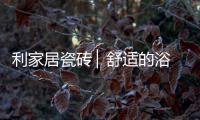 利家居瓷砖 ▏舒适的浴室空间，开启悠闲的生活时刻