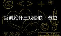 哲凯赖什三戏曼联
！曝拉爵签新中锋策略，1500万分成到手有助买人