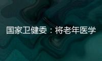 国家卫健委：将老年医学人才纳入中央财政转移支付卫生健康紧缺人才的培养项目