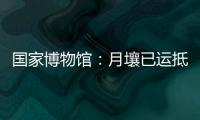 国家博物馆：月壤已运抵国博 即将面向社会公众展出