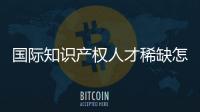 国际知识产权人才稀缺怎么破？重新定位转型！