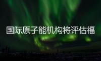 国际原子能机构将评估福岛核污染水处置工作 中方
：日方应提供全面配合