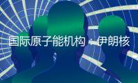 国际原子能机构：伊朗核计划倒退“几十年”的说法是“政治评估”
