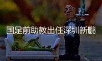 国足前助教出任深圳新鹏城主帅，7月19日主场首秀不容有失