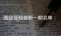国足亚预赛新一期名单：黄Bo文回归 恒大9人入选
