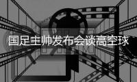 国足主帅发布会谈高空球冒顶

：皇马中卫也低级失误