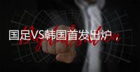 国足VS韩国首发出炉，久帅全华班3处用人引发争议	�，恐埋下大隐患
