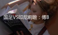 国足VS印尼前瞻	：傅Bo根据赛事情况进行阵容调整