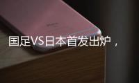 国足VS日本首发出炉，久帅两处用人引发巨大争议，恐被日本队打花