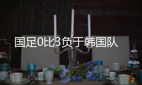 国足国队国足0比3负于韩国队