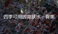 四季可用的爽肤水：有美白补水提亮肤色，让皮肤瞬间水当当
