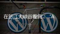 在怒江大峡谷看病
：“AI医生”当助理
，“数字飞刀”跨山川