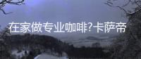 在家做专业咖啡?卡萨帝：唯一萃取科技	，一键定制好咖啡