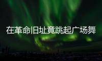 在革命旧址竟跳起广场舞	！参观学习，这些小节不可不拘