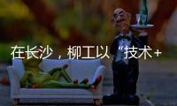 在长沙，柳工以“技术+生态”打出这几张“大牌”