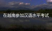 在越南参加汉语水平考试是怎样的体验？