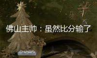 佛山主帅	：虽然比分输了，但比赛整体还是做得不错的