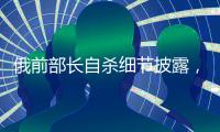 俄前部长自杀细节披露�，疑涉俄乌边境防御工事腐败