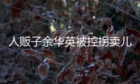 人贩子余华英被控拐卖儿童人数增至17人