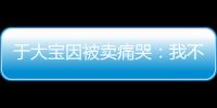 于大宝因被卖痛哭：我不值5000万 主动权不在我手上