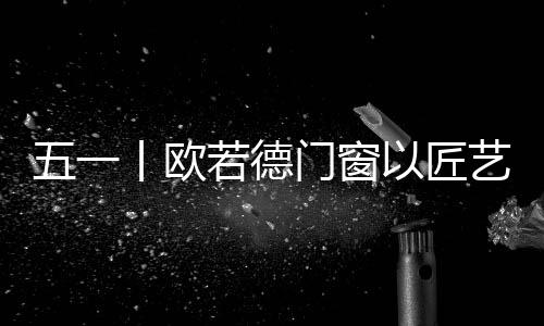 门窗用一次次的匠艺敬行动
