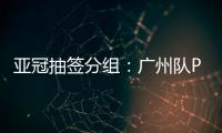 亚冠抽签分组�：广州队PK川崎 江苏战日本
