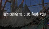 亚尔狮金属
：顺应时代潮流发展�，铝型材前景广阔