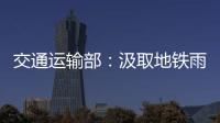 交通运输部：汲取地铁雨水倒灌事件教训 全力做好防汛救灾工作