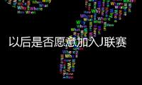 以后是否愿意加入J联赛？陈晋一：未来的事情留给未来