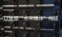 以重塑“未来媒体”构建“媒体未来”
，广东媒体系统性变革新意何在？
