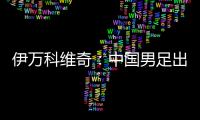 伊万科维奇：中国男足出局自己会承担非常大的责任