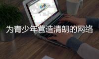 为青少年营造清朗的网络环境	，各方在行动